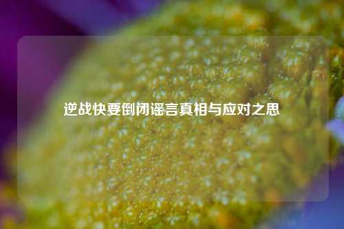 逆战快要倒闭谣言真相与应对之思