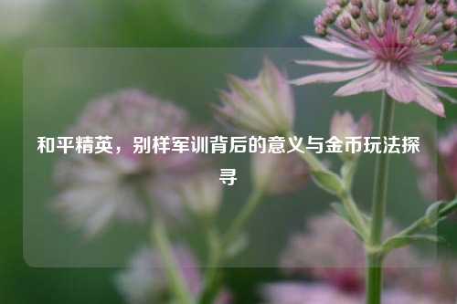 和平精英,别样军训背后的意义与金币玩法探寻