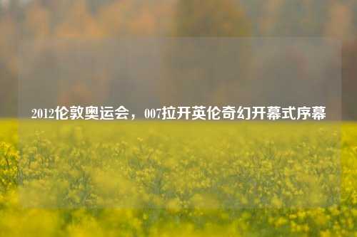 2012伦敦奥运会，007拉开英伦奇幻开幕式序幕