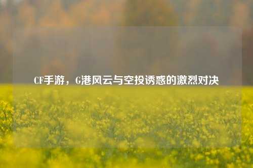 CF手游，G港风云与空投诱惑的激烈对决