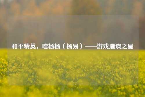 和平精英,嘻杨杨(杨易)——游戏璀璨之星