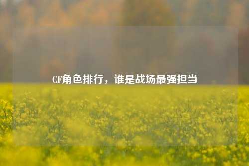 CF角色排行,谁是战场最强担当