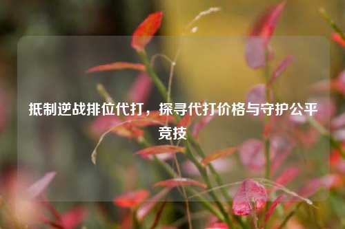 抵制逆战排位代打，探寻代打价格与守护公平竞技