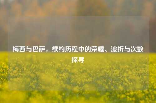 梅西与巴萨，续约历程中的荣耀、波折与次数探寻