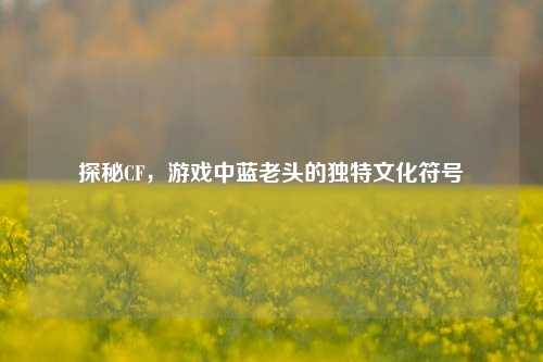 探秘CF，游戏中蓝老头的独特文化符号
