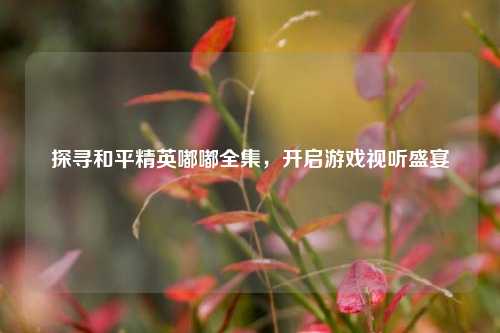 探寻和平精英嘟嘟全集，开启游戏视听盛宴