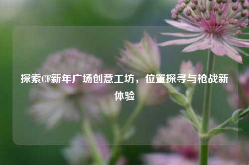 探索CF新年广场创意工坊，位置探寻与枪战新体验